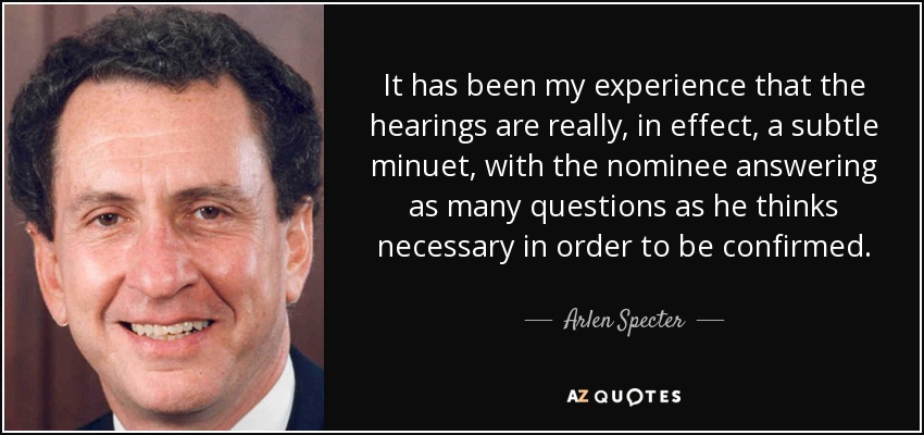 It has been my experience that the hearings are really, in effect, a subtle minuet, with the nominee answering as many questions as he thinks necessary in order to be confirmed. - Arlen Specter