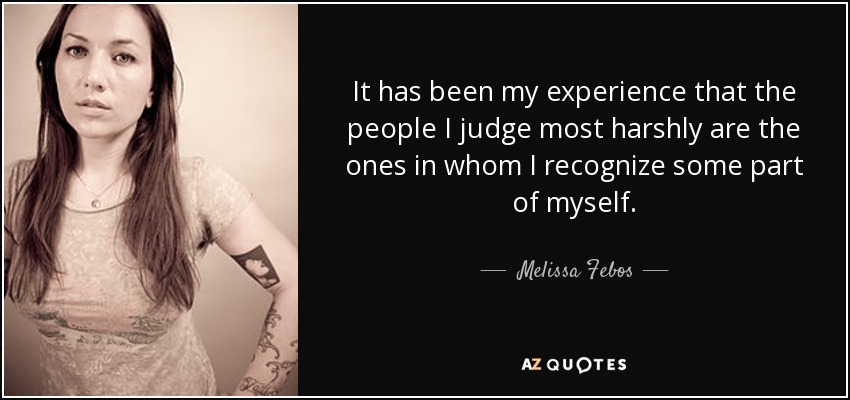 It has been my experience that the people I judge most harshly are the ones in whom I recognize some part of myself. - Melissa Febos