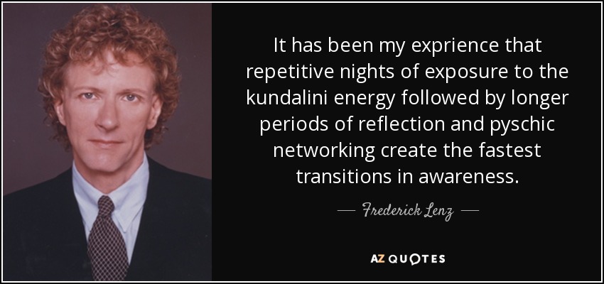 It has been my exprience that repetitive nights of exposure to the kundalini energy followed by longer periods of reflection and pyschic networking create the fastest transitions in awareness. - Frederick Lenz
