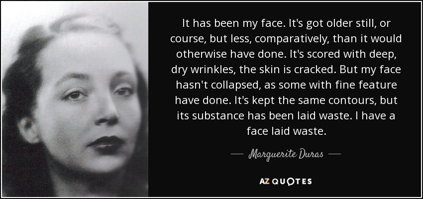 It has been my face. It's got older still, or course, but less, comparatively, than it would otherwise have done. It's scored with deep, dry wrinkles, the skin is cracked. But my face hasn't collapsed, as some with fine feature have done. It's kept the same contours, but its substance has been laid waste. I have a face laid waste. - Marguerite Duras