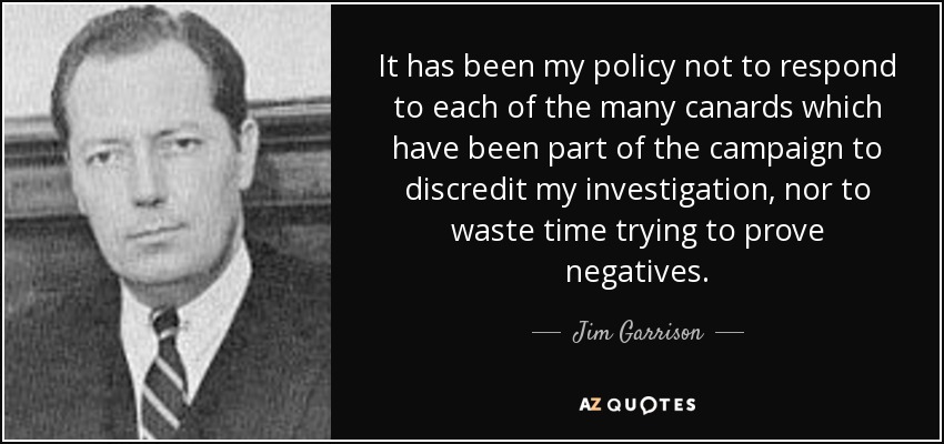 It has been my policy not to respond to each of the many canards which have been part of the campaign to discredit my investigation, nor to waste time trying to prove negatives. - Jim Garrison