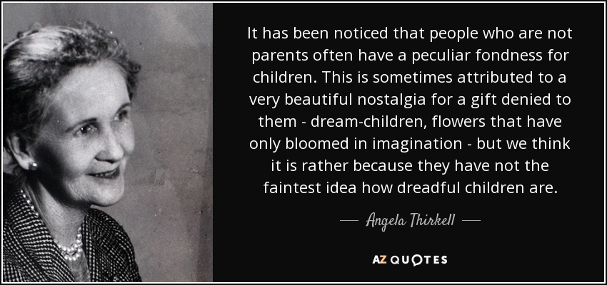 It has been noticed that people who are not parents often have a peculiar fondness for children. This is sometimes attributed to a very beautiful nostalgia for a gift denied to them - dream-children, flowers that have only bloomed in imagination - but we think it is rather because they have not the faintest idea how dreadful children are. - Angela Thirkell