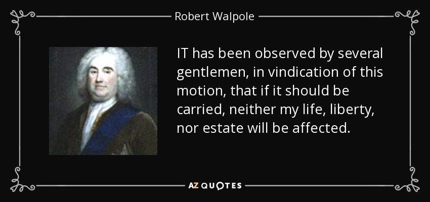 IT has been observed by several gentlemen, in vindication of this motion, that if it should be carried, neither my life, liberty, nor estate will be affected. - Robert Walpole