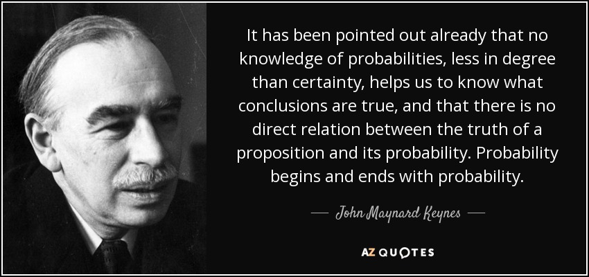 It has been pointed out already that no knowledge of probabilities, less in degree than certainty, helps us to know what conclusions are true, and that there is no direct relation between the truth of a proposition and its probability. Probability begins and ends with probability. - John Maynard Keynes