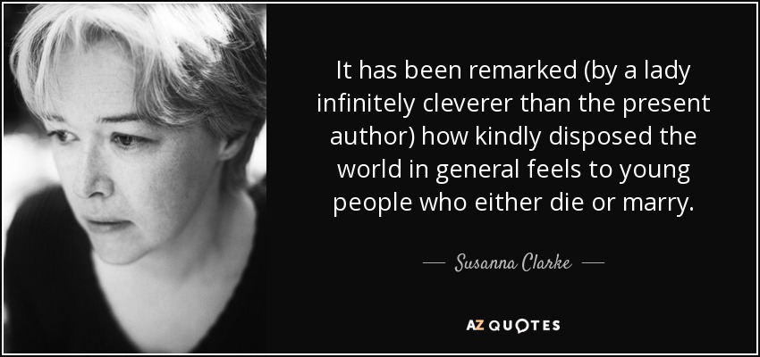 It has been remarked (by a lady infinitely cleverer than the present author) how kindly disposed the world in general feels to young people who either die or marry. - Susanna Clarke