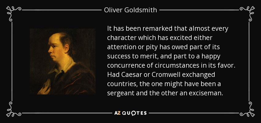 It has been remarked that almost every character which has excited either attention or pity has owed part of its success to merit, and part to a happy concurrence of circumstances in its favor. Had Caesar or Cromwell exchanged countries, the one might have been a sergeant and the other an exciseman. - Oliver Goldsmith