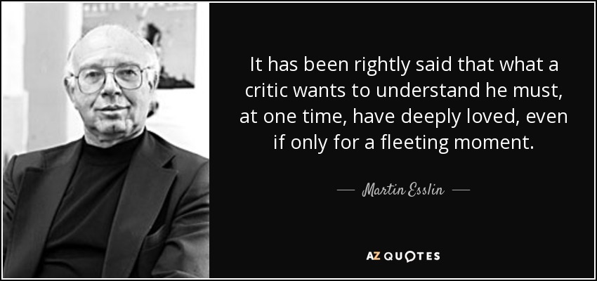 It has been rightly said that what a critic wants to understand he must, at one time, have deeply loved, even if only for a fleeting moment. - Martin Esslin
