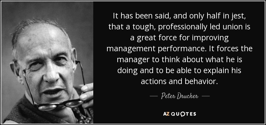 It has been said, and only half in jest, that a tough, professionally led union is a great force for improving management performance. It forces the manager to think about what he is doing and to be able to explain his actions and behavior. - Peter Drucker