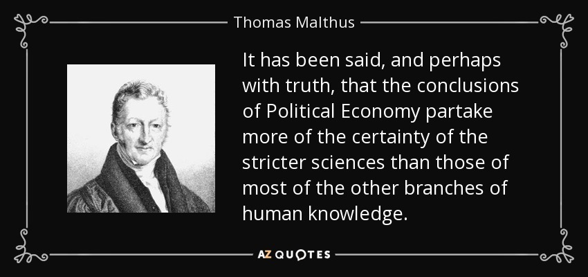 It has been said, and perhaps with truth, that the conclusions of Political Economy partake more of the certainty of the stricter sciences than those of most of the other branches of human knowledge. - Thomas Malthus