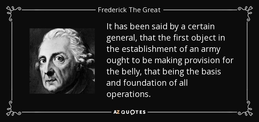 It has been said by a certain general, that the first object in the establishment of an army ought to be making provision for the belly, that being the basis and foundation of all operations. - Frederick The Great