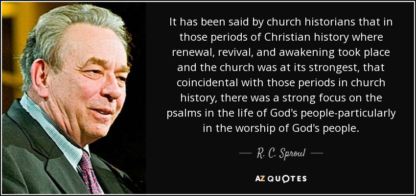 It has been said by church historians that in those periods of Christian history where renewal, revival, and awakening took place and the church was at its strongest, that coincidental with those periods in church history, there was a strong focus on the psalms in the life of God's people-particularly in the worship of God's people. - R. C. Sproul