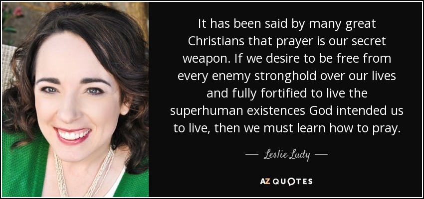 It has been said by many great Christians that prayer is our secret weapon. If we desire to be free from every enemy stronghold over our lives and fully fortified to live the superhuman existences God intended us to live, then we must learn how to pray. - Leslie Ludy