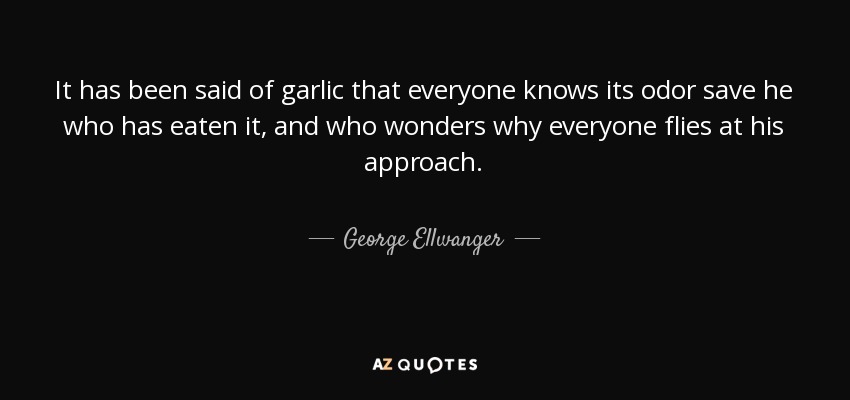 It has been said of garlic that everyone knows its odor save he who has eaten it, and who wonders why everyone flies at his approach. - George Ellwanger