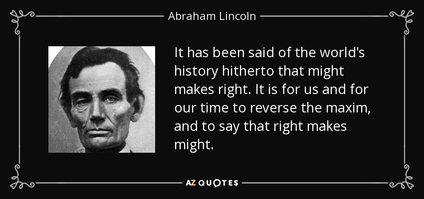 It has been said of the world's history hitherto that might makes right. It is for us and for our time to reverse the maxim, and to say that right makes might. - Abraham Lincoln