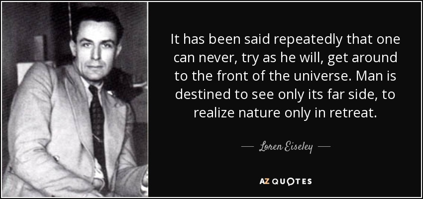 It has been said repeatedly that one can never, try as he will, get around to the front of the universe. Man is destined to see only its far side, to realize nature only in retreat. - Loren Eiseley