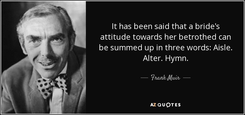 It has been said that a bride's attitude towards her betrothed can be summed up in three words: Aisle. Alter. Hymn. - Frank Muir