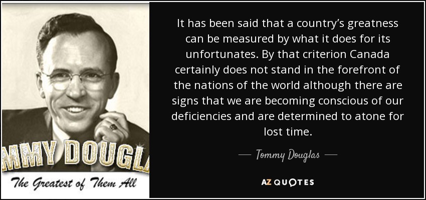 It has been said that a country’s greatness can be measured by what it does for its unfortunates. By that criterion Canada certainly does not stand in the forefront of the nations of the world although there are signs that we are becoming conscious of our deficiencies and are determined to atone for lost time. - Tommy Douglas