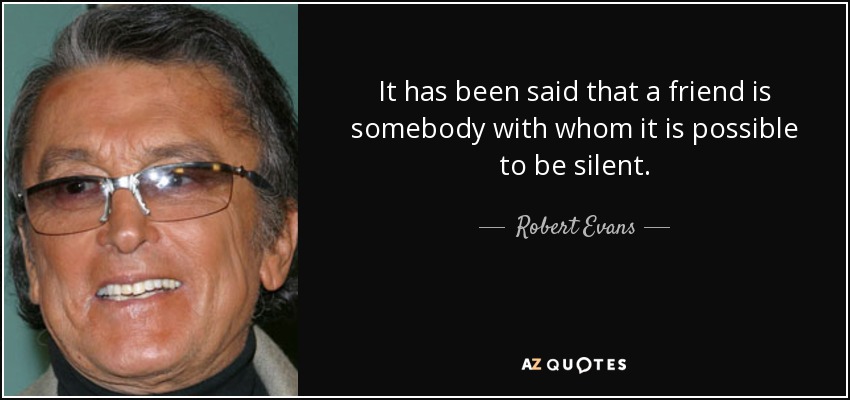 It has been said that a friend is somebody with whom it is possible to be silent. - Robert Evans