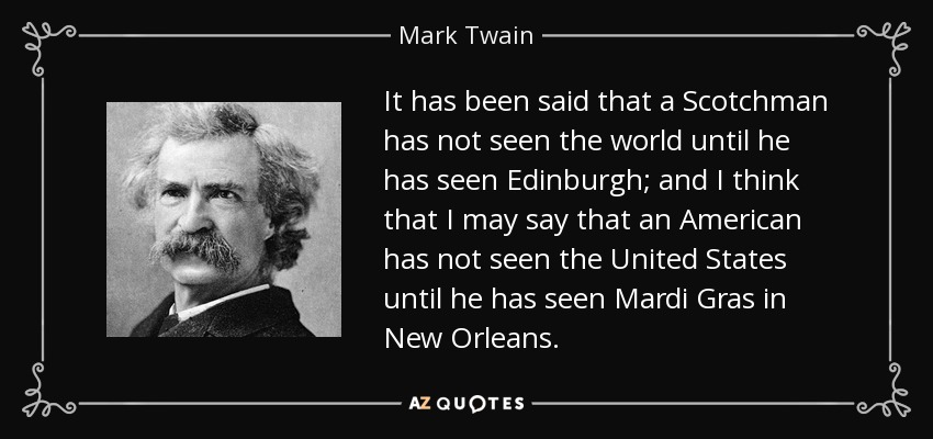 It has been said that a Scotchman has not seen the world until he has seen Edinburgh; and I think that I may say that an American has not seen the United States until he has seen Mardi Gras in New Orleans. - Mark Twain