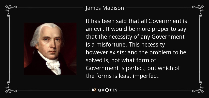 It has been said that all Government is an evil. It would be more proper to say that the necessity of any Government is a misfortune. This necessity however exists; and the problem to be solved is, not what form of Government is perfect, but which of the forms is least imperfect. - James Madison