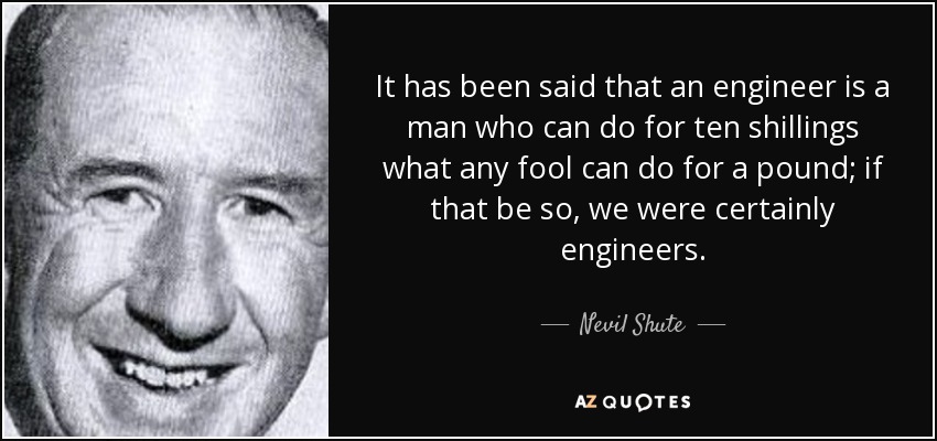 It has been said that an engineer is a man who can do for ten shillings what any fool can do for a pound; if that be so, we were certainly engineers. - Nevil Shute