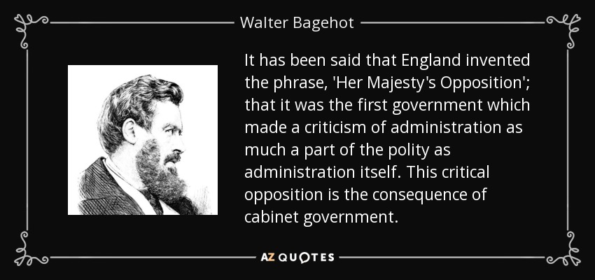 It has been said that England invented the phrase, 'Her Majesty's Opposition'; that it was the first government which made a criticism of administration as much a part of the polity as administration itself. This critical opposition is the consequence of cabinet government. - Walter Bagehot