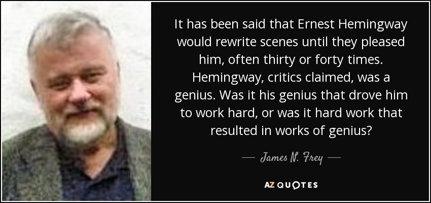 It has been said that Ernest Hemingway would rewrite scenes until they pleased him, often thirty or forty times. Hemingway, critics claimed, was a genius. Was it his genius that drove him to work hard, or was it hard work that resulted in works of genius? - James N. Frey