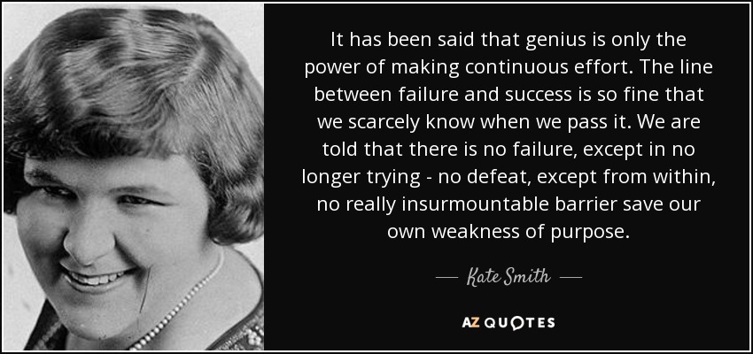 It has been said that genius is only the power of making continuous effort. The line between failure and success is so fine that we scarcely know when we pass it. We are told that there is no failure, except in no longer trying - no defeat, except from within, no really insurmountable barrier save our own weakness of purpose. - Kate Smith