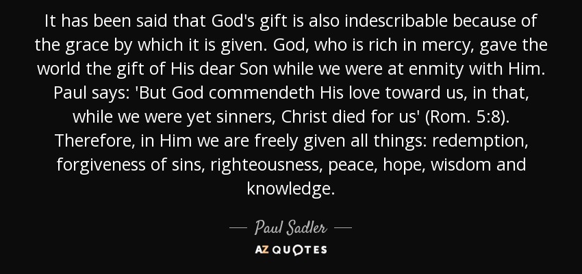 It has been said that God's gift is also indescribable because of the grace by which it is given. God, who is rich in mercy, gave the world the gift of His dear Son while we were at enmity with Him. Paul says: 'But God commendeth His love toward us, in that, while we were yet sinners, Christ died for us' (Rom. 5:8). Therefore, in Him we are freely given all things: redemption, forgiveness of sins, righteousness, peace, hope, wisdom and knowledge. - Paul Sadler