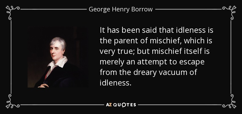 It has been said that idleness is the parent of mischief, which is very true; but mischief itself is merely an attempt to escape from the dreary vacuum of idleness. - George Henry Borrow