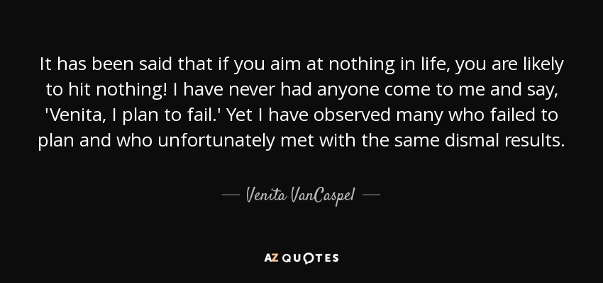 It has been said that if you aim at nothing in life, you are likely to hit nothing! I have never had anyone come to me and say, 'Venita, I plan to fail.' Yet I have observed many who failed to plan and who unfortunately met with the same dismal results. - Venita VanCaspel