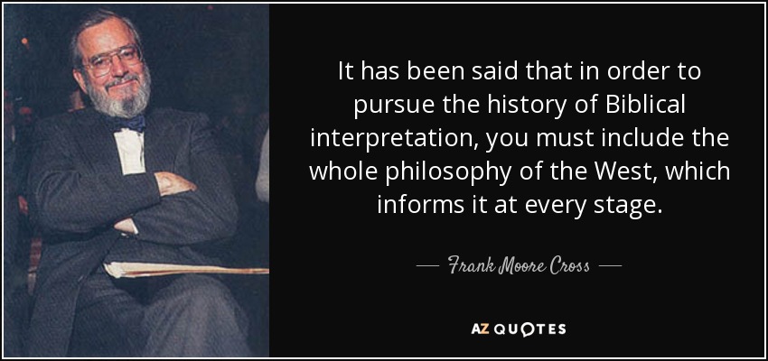 It has been said that in order to pursue the history of Biblical interpretation, you must include the whole philosophy of the West, which informs it at every stage. - Frank Moore Cross