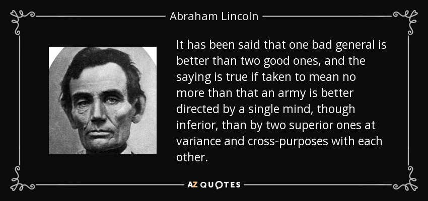 It has been said that one bad general is better than two good ones, and the saying is true if taken to mean no more than that an army is better directed by a single mind, though inferior, than by two superior ones at variance and cross-purposes with each other. - Abraham Lincoln