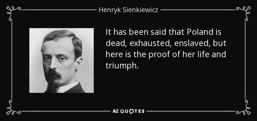 It has been said that Poland is dead, exhausted, enslaved, but here is the proof of her life and triumph. - Henryk Sienkiewicz