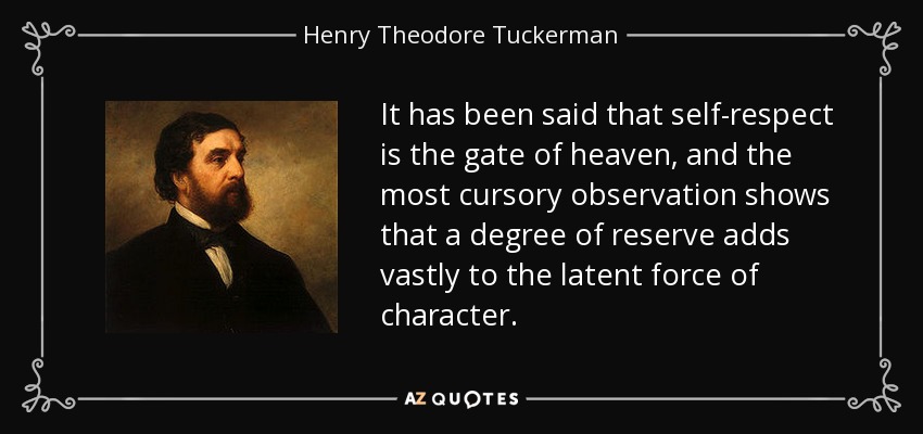 It has been said that self-respect is the gate of heaven, and the most cursory observation shows that a degree of reserve adds vastly to the latent force of character. - Henry Theodore Tuckerman