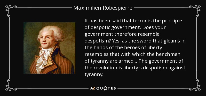 It has been said that terror is the principle of despotic government. Does your government therefore resemble despotism? Yes, as the sword that gleams in the hands of the heroes of liberty resembles that with which the henchmen of tyranny are armed ... The government of the revolution is liberty's despotism against tyranny. - Maximilien Robespierre