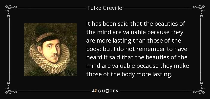 It has been said that the beauties of the mind are valuable because they are more lasting than those of the body; but I do not remember to have heard it said that the beauties of the mind are valuable because they make those of the body more lasting. - Fulke Greville, 1st Baron Brooke