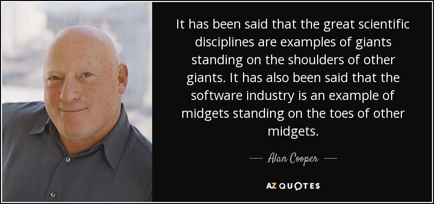 It has been said that the great scientific disciplines are examples of giants standing on the shoulders of other giants. It has also been said that the software industry is an example of midgets standing on the toes of other midgets. - Alan Cooper