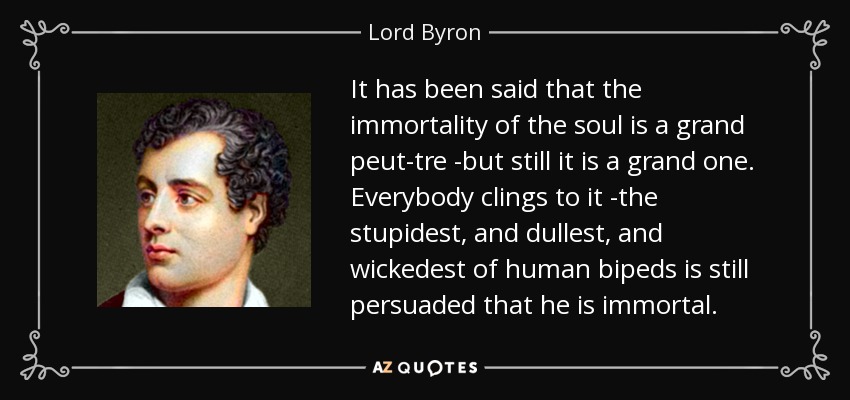 It has been said that the immortality of the soul is a grand peut-tre -but still it is a grand one. Everybody clings to it -the stupidest, and dullest, and wickedest of human bipeds is still persuaded that he is immortal. - Lord Byron