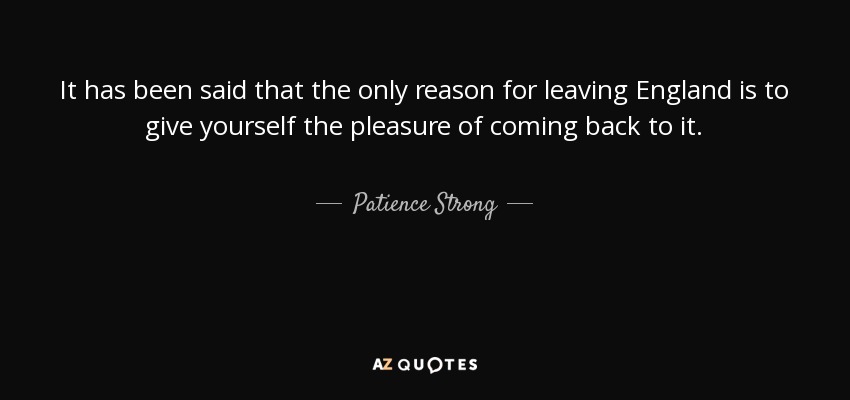 It has been said that the only reason for leaving England is to give yourself the pleasure of coming back to it. - Patience Strong