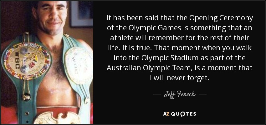 It has been said that the Opening Ceremony of the Olympic Games is something that an athlete will remember for the rest of their life. It is true. That moment when you walk into the Olympic Stadium as part of the Australian Olympic Team, is a moment that I will never forget. - Jeff Fenech