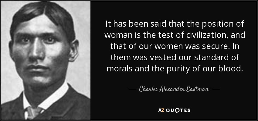 It has been said that the position of woman is the test of civilization, and that of our women was secure. In them was vested our standard of morals and the purity of our blood. - Charles Alexander Eastman