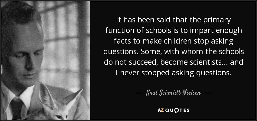 It has been said that the primary function of schools is to impart enough facts to make children stop asking questions. Some, with whom the schools do not succeed, become scientists... and I never stopped asking questions. - Knut Schmidt-Nielsen