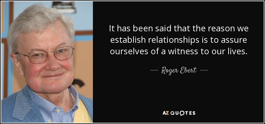It has been said that the reason we establish relationships is to assure ourselves of a witness to our lives. - Roger Ebert