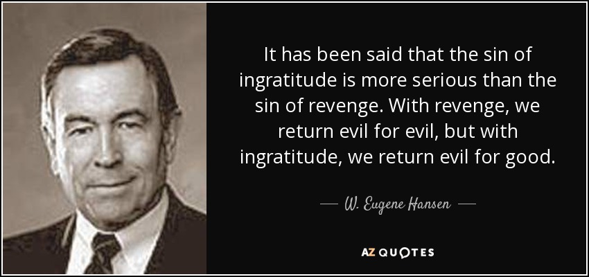 It has been said that the sin of ingratitude is more serious than the sin of revenge. With revenge, we return evil for evil, but with ingratitude, we return evil for good. - W. Eugene Hansen