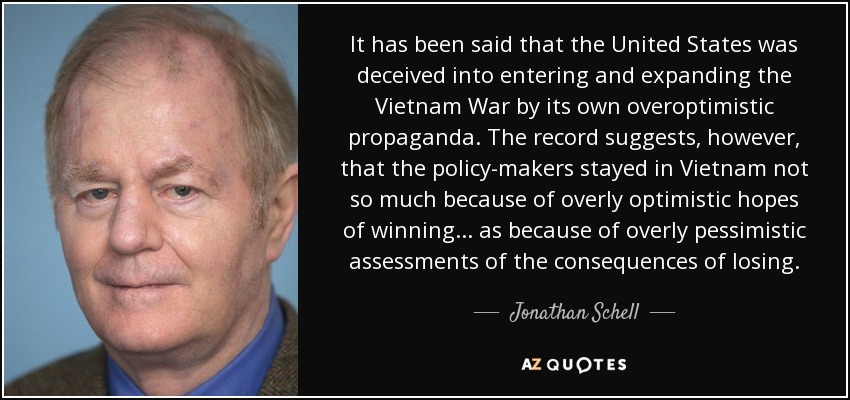 It has been said that the United States was deceived into entering and expanding the Vietnam War by its own overoptimistic propaganda. The record suggests, however, that the policy-makers stayed in Vietnam not so much because of overly optimistic hopes of winning ... as because of overly pessimistic assessments of the consequences of losing. - Jonathan Schell