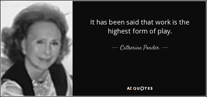 It has been said that work is the highest form of play. - Catherine Ponder