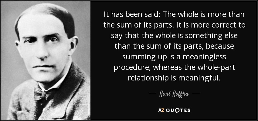 It has been said: The whole is more than the sum of its parts. It is more correct to say that the whole is something else than the sum of its parts, because summing up is a meaningless procedure, whereas the whole-part relationship is meaningful. - Kurt Koffka