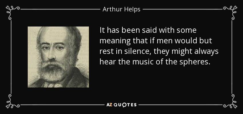 It has been said with some meaning that if men would but rest in silence, they might always hear the music of the spheres. - Arthur Helps