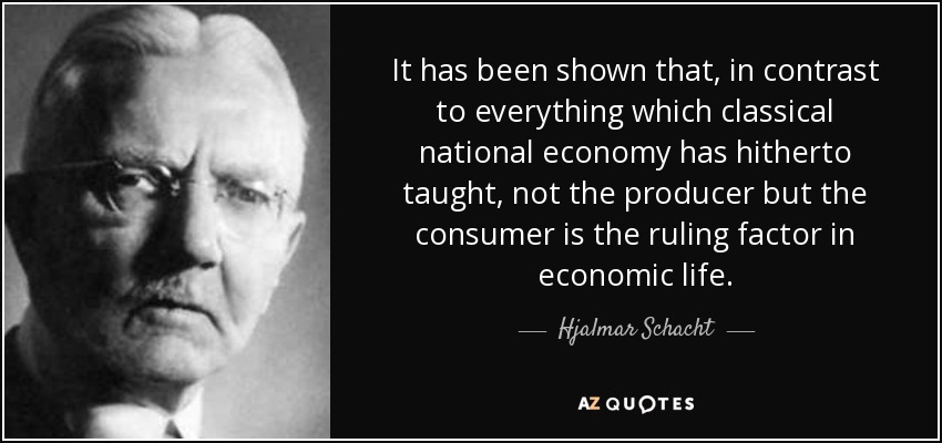 It has been shown that, in contrast to everything which classical national economy has hitherto taught, not the producer but the consumer is the ruling factor in economic life. - Hjalmar Schacht